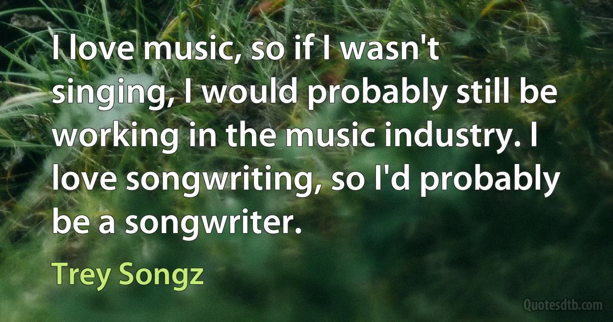 I love music, so if I wasn't singing, I would probably still be working in the music industry. I love songwriting, so I'd probably be a songwriter. (Trey Songz)