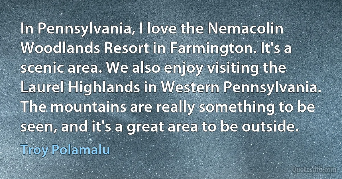 In Pennsylvania, I love the Nemacolin Woodlands Resort in Farmington. It's a scenic area. We also enjoy visiting the Laurel Highlands in Western Pennsylvania. The mountains are really something to be seen, and it's a great area to be outside. (Troy Polamalu)