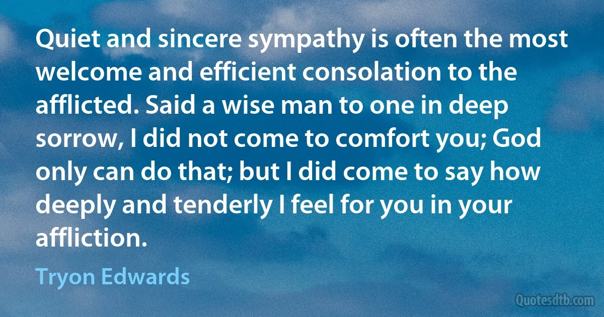 Quiet and sincere sympathy is often the most welcome and efficient consolation to the afflicted. Said a wise man to one in deep sorrow, I did not come to comfort you; God only can do that; but I did come to say how deeply and tenderly I feel for you in your affliction. (Tryon Edwards)