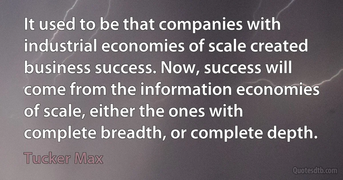 It used to be that companies with industrial economies of scale created business success. Now, success will come from the information economies of scale, either the ones with complete breadth, or complete depth. (Tucker Max)