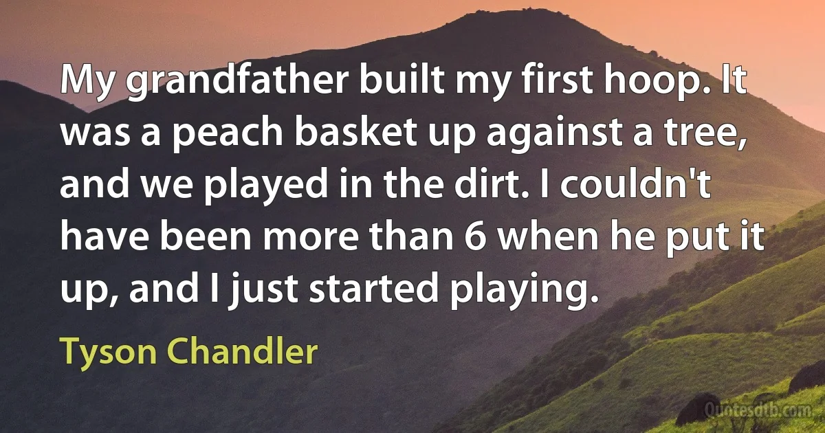 My grandfather built my first hoop. It was a peach basket up against a tree, and we played in the dirt. I couldn't have been more than 6 when he put it up, and I just started playing. (Tyson Chandler)