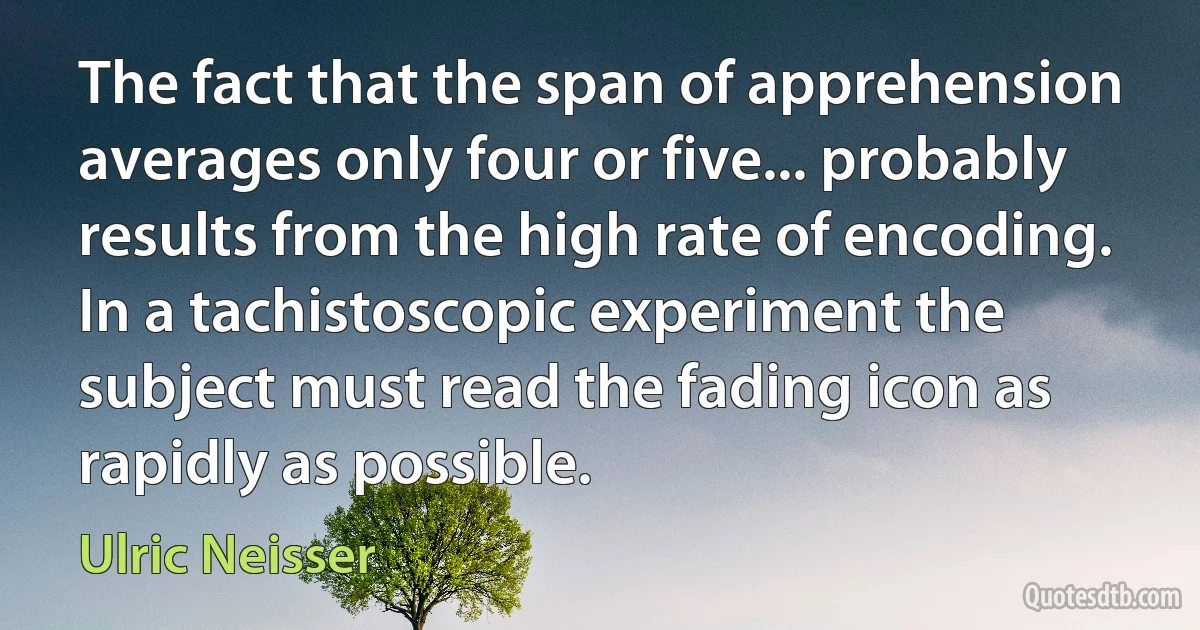 The fact that the span of apprehension averages only four or five... probably results from the high rate of encoding. In a tachistoscopic experiment the subject must read the fading icon as rapidly as possible. (Ulric Neisser)