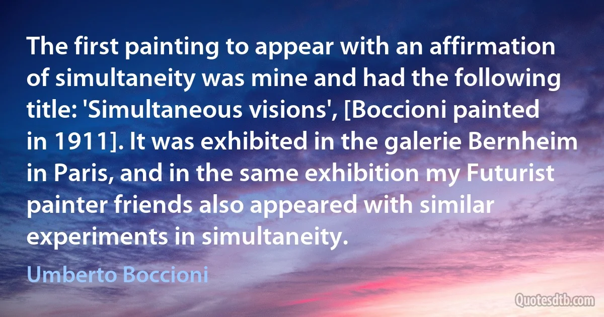 The first painting to appear with an affirmation of simultaneity was mine and had the following title: 'Simultaneous visions', [Boccioni painted in 1911]. It was exhibited in the galerie Bernheim in Paris, and in the same exhibition my Futurist painter friends also appeared with similar experiments in simultaneity. (Umberto Boccioni)