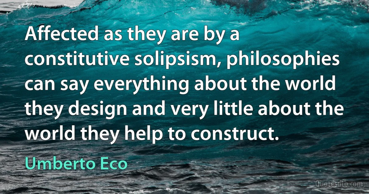 Affected as they are by a constitutive solipsism, philosophies can say everything about the world they design and very little about the world they help to construct. (Umberto Eco)