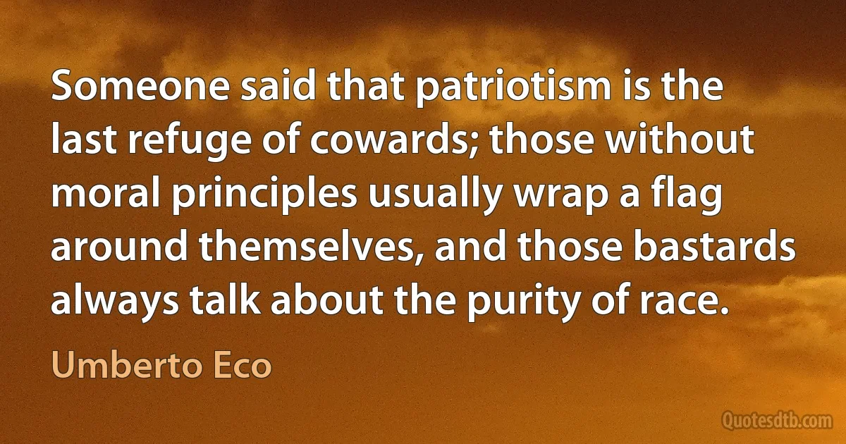 Someone said that patriotism is the last refuge of cowards; those without moral principles usually wrap a flag around themselves, and those bastards always talk about the purity of race. (Umberto Eco)