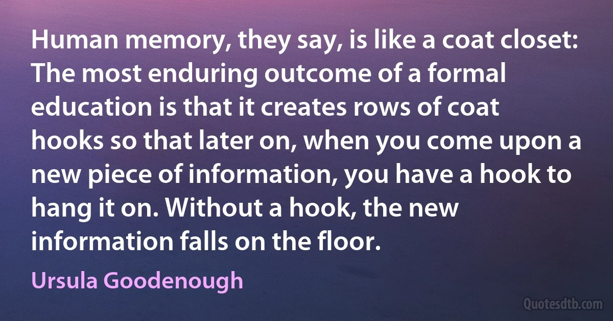 Human memory, they say, is like a coat closet: The most enduring outcome of a formal education is that it creates rows of coat hooks so that later on, when you come upon a new piece of information, you have a hook to hang it on. Without a hook, the new information falls on the floor. (Ursula Goodenough)