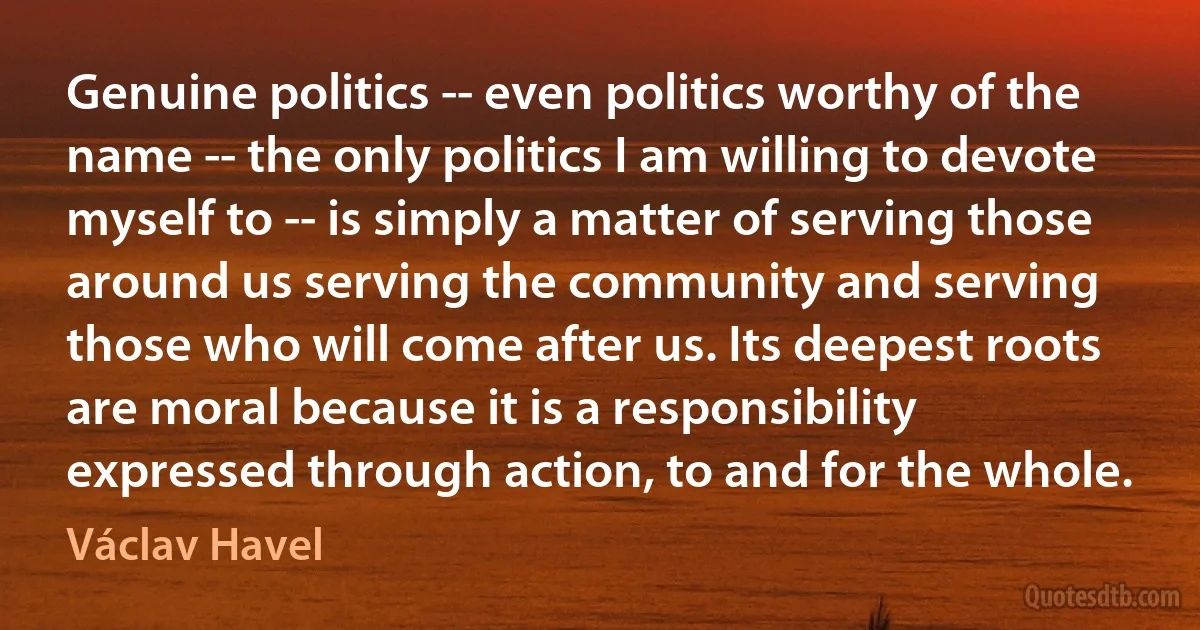 Genuine politics -- even politics worthy of the name -- the only politics I am willing to devote myself to -- is simply a matter of serving those around us serving the community and serving those who will come after us. Its deepest roots are moral because it is a responsibility expressed through action, to and for the whole. (Václav Havel)