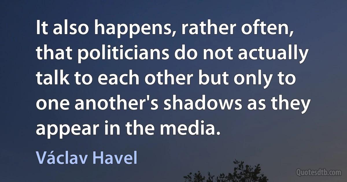 It also happens, rather often, that politicians do not actually talk to each other but only to one another's shadows as they appear in the media. (Václav Havel)