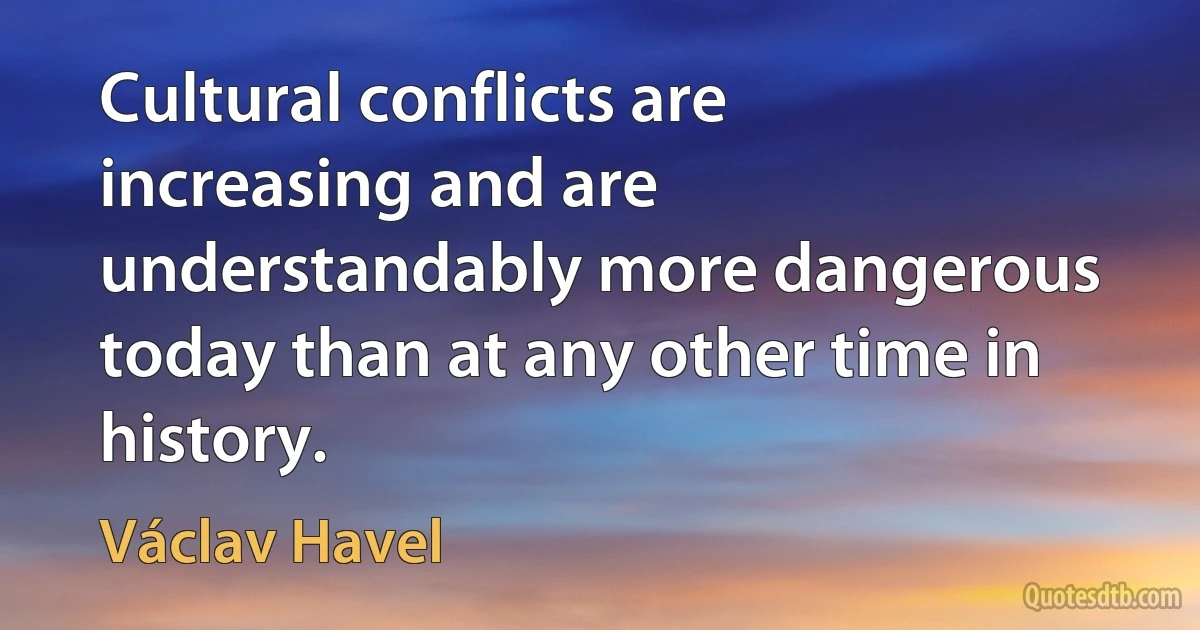 Cultural conflicts are increasing and are understandably more dangerous today than at any other time in history. (Václav Havel)