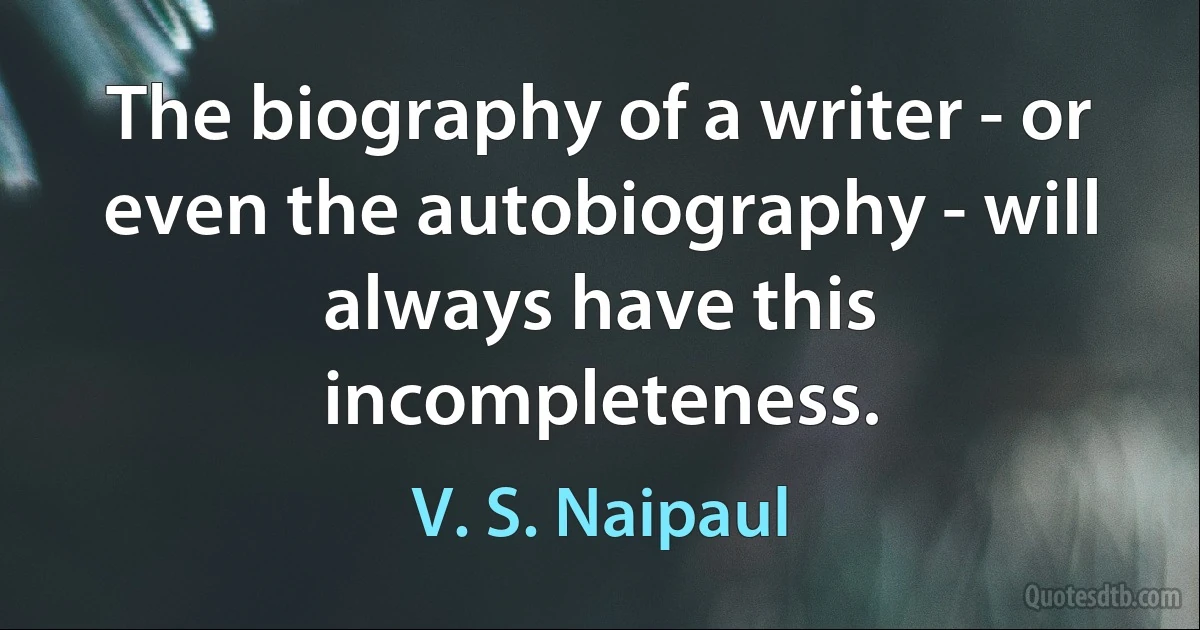 The biography of a writer - or even the autobiography - will always have this incompleteness. (V. S. Naipaul)