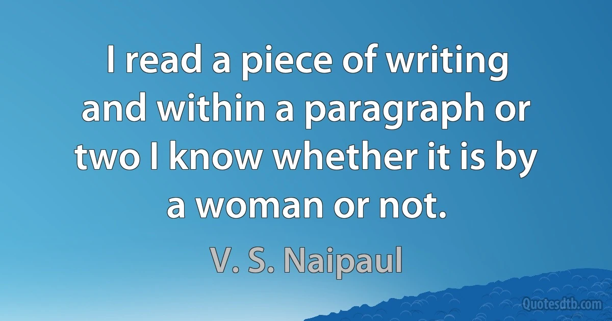 I read a piece of writing and within a paragraph or two I know whether it is by a woman or not. (V. S. Naipaul)