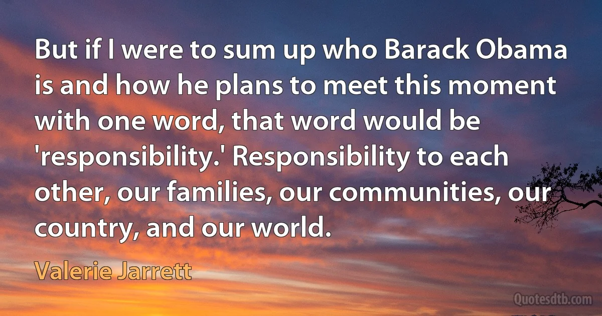 But if I were to sum up who Barack Obama is and how he plans to meet this moment with one word, that word would be 'responsibility.' Responsibility to each other, our families, our communities, our country, and our world. (Valerie Jarrett)