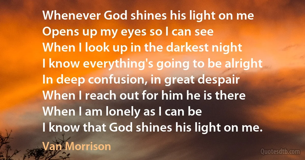 Whenever God shines his light on me
Opens up my eyes so I can see
When I look up in the darkest night
I know everything's going to be alright
In deep confusion, in great despair
When I reach out for him he is there
When I am lonely as I can be
I know that God shines his light on me. (Van Morrison)