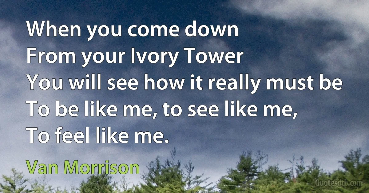 When you come down
From your Ivory Tower
You will see how it really must be
To be like me, to see like me,
To feel like me. (Van Morrison)