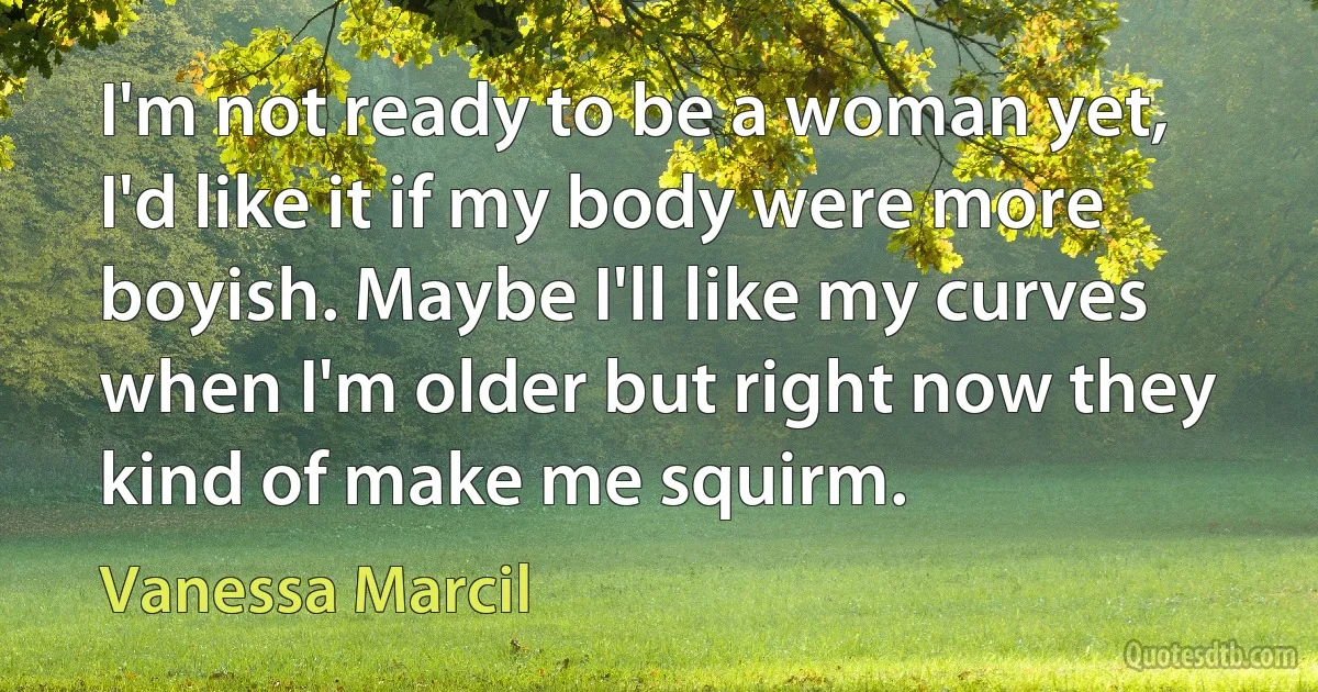 I'm not ready to be a woman yet, I'd like it if my body were more boyish. Maybe I'll like my curves when I'm older but right now they kind of make me squirm. (Vanessa Marcil)