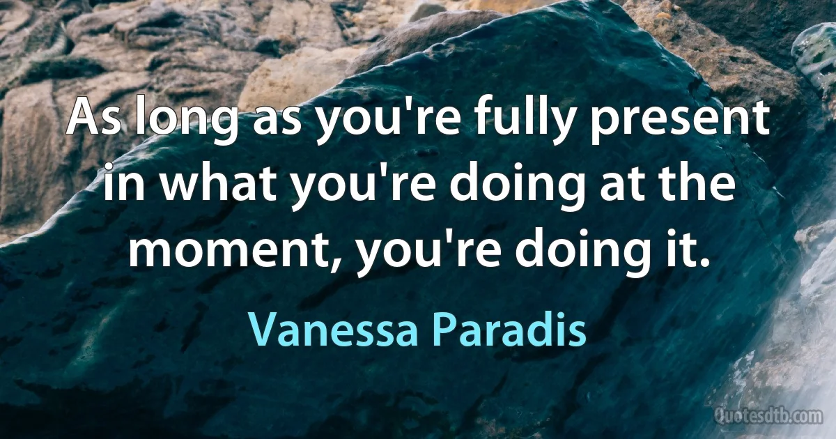 As long as you're fully present in what you're doing at the moment, you're doing it. (Vanessa Paradis)