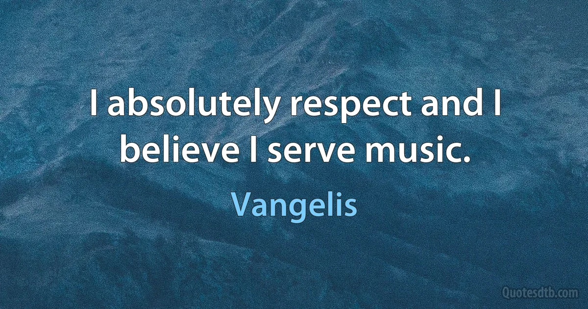 I absolutely respect and I believe I serve music. (Vangelis)