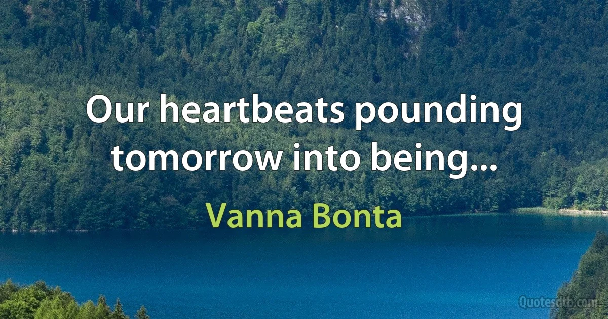 Our heartbeats pounding tomorrow into being... (Vanna Bonta)