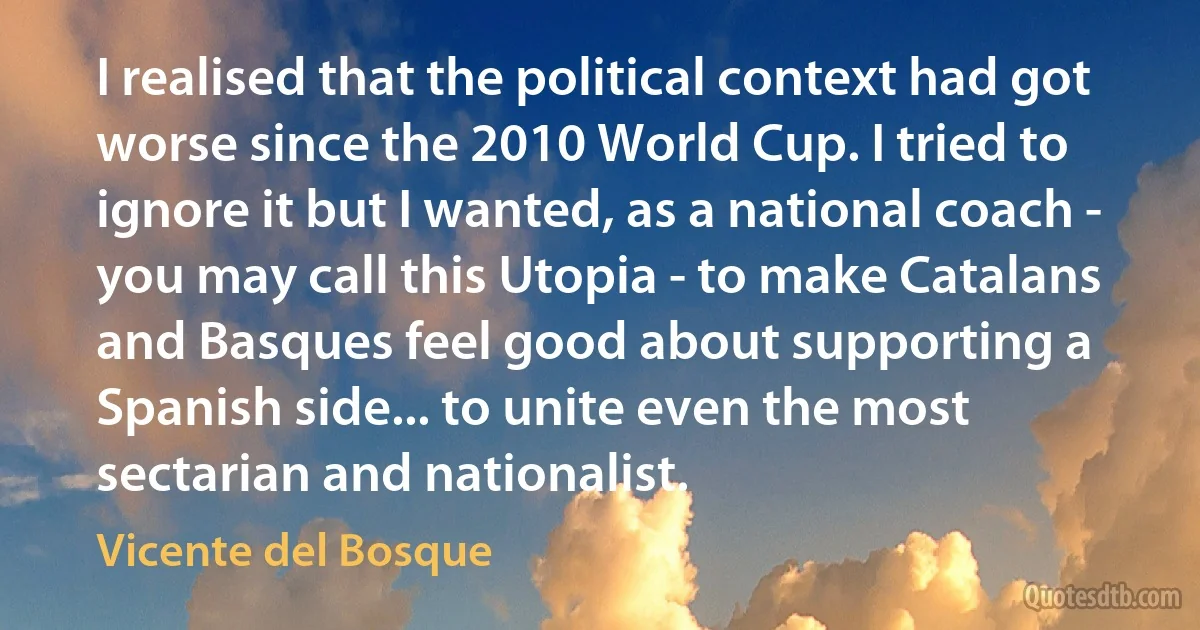 I realised that the political context had got worse since the 2010 World Cup. I tried to ignore it but I wanted, as a national coach - you may call this Utopia - to make Catalans and Basques feel good about supporting a Spanish side... to unite even the most sectarian and nationalist. (Vicente del Bosque)