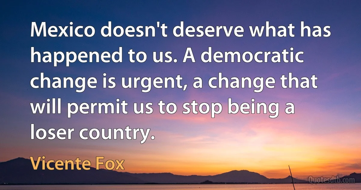 Mexico doesn't deserve what has happened to us. A democratic change is urgent, a change that will permit us to stop being a loser country. (Vicente Fox)