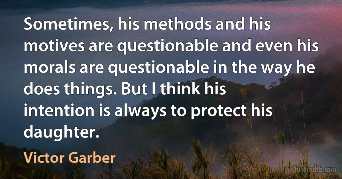 Sometimes, his methods and his motives are questionable and even his morals are questionable in the way he does things. But I think his intention is always to protect his daughter. (Victor Garber)