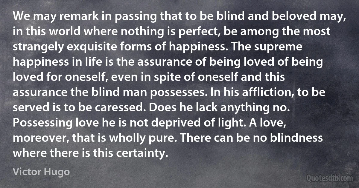 We may remark in passing that to be blind and beloved may, in this world where nothing is perfect, be among the most strangely exquisite forms of happiness. The supreme happiness in life is the assurance of being loved of being loved for oneself, even in spite of oneself and this assurance the blind man possesses. In his affliction, to be served is to be caressed. Does he lack anything no. Possessing love he is not deprived of light. A love, moreover, that is wholly pure. There can be no blindness where there is this certainty. (Victor Hugo)