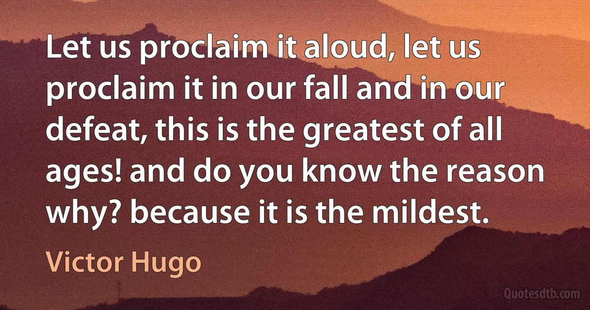 Let us proclaim it aloud, let us proclaim it in our fall and in our defeat, this is the greatest of all ages! and do you know the reason why? because it is the mildest. (Victor Hugo)