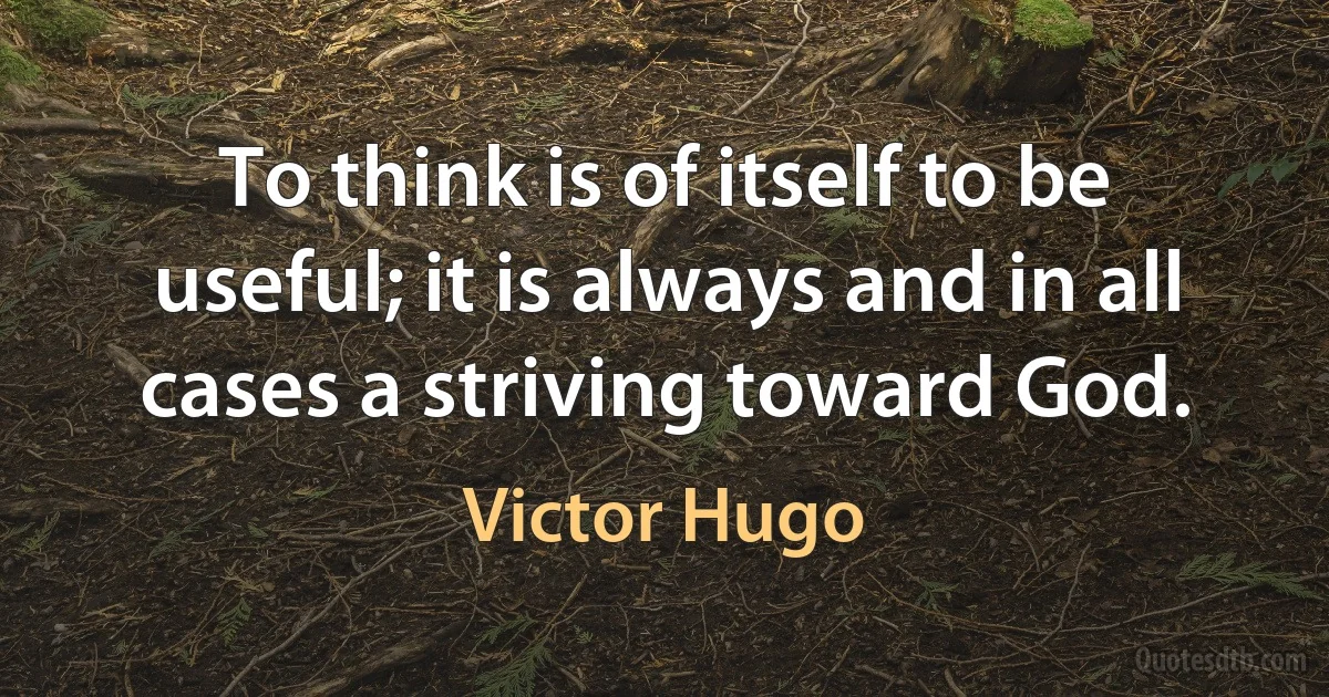 To think is of itself to be useful; it is always and in all cases a striving toward God. (Victor Hugo)