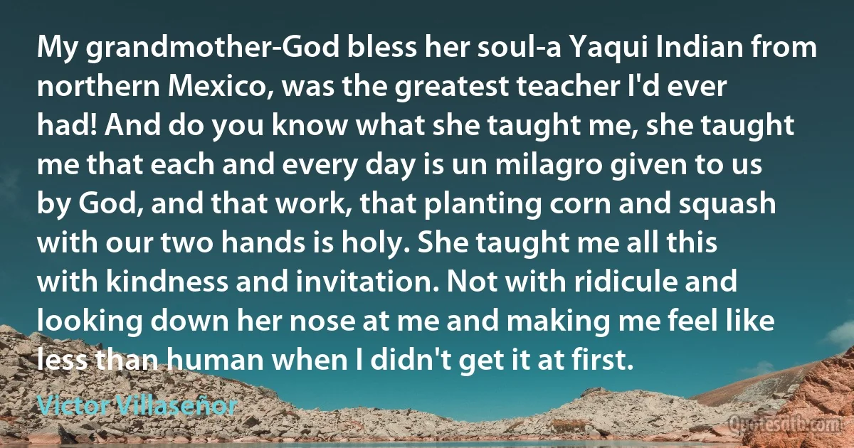 My grandmother-God bless her soul-a Yaqui Indian from northern Mexico, was the greatest teacher I'd ever had! And do you know what she taught me, she taught me that each and every day is un milagro given to us by God, and that work, that planting corn and squash with our two hands is holy. She taught me all this with kindness and invitation. Not with ridicule and looking down her nose at me and making me feel like less than human when I didn't get it at first. (Victor Villaseñor)