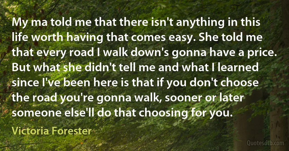 My ma told me that there isn't anything in this life worth having that comes easy. She told me that every road I walk down's gonna have a price. But what she didn't tell me and what I learned since I've been here is that if you don't choose the road you're gonna walk, sooner or later someone else'll do that choosing for you. (Victoria Forester)