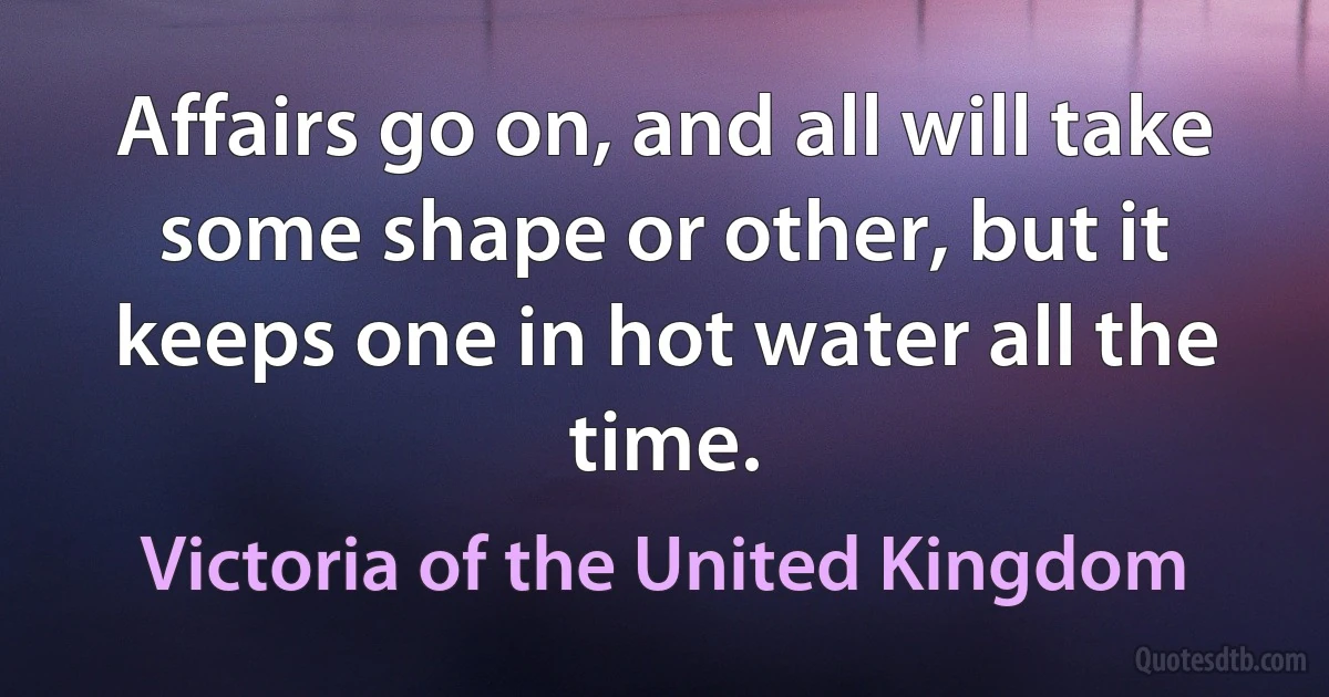 Affairs go on, and all will take some shape or other, but it keeps one in hot water all the time. (Victoria of the United Kingdom)