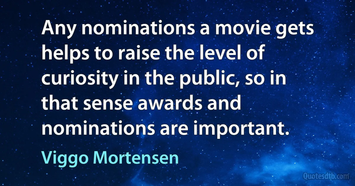 Any nominations a movie gets helps to raise the level of curiosity in the public, so in that sense awards and nominations are important. (Viggo Mortensen)