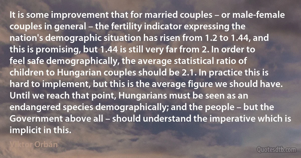 It is some improvement that for married couples – or male-female couples in general – the fertility indicator expressing the nation's demographic situation has risen from 1.2 to 1.44, and this is promising, but 1.44 is still very far from 2. In order to feel safe demographically, the average statistical ratio of children to Hungarian couples should be 2.1. In practice this is hard to implement, but this is the average figure we should have. Until we reach that point, Hungarians must be seen as an endangered species demographically; and the people – but the Government above all – should understand the imperative which is implicit in this. (Viktor Orbán)