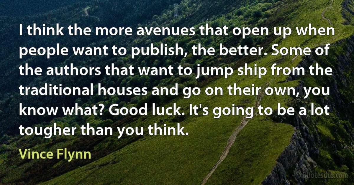 I think the more avenues that open up when people want to publish, the better. Some of the authors that want to jump ship from the traditional houses and go on their own, you know what? Good luck. It's going to be a lot tougher than you think. (Vince Flynn)