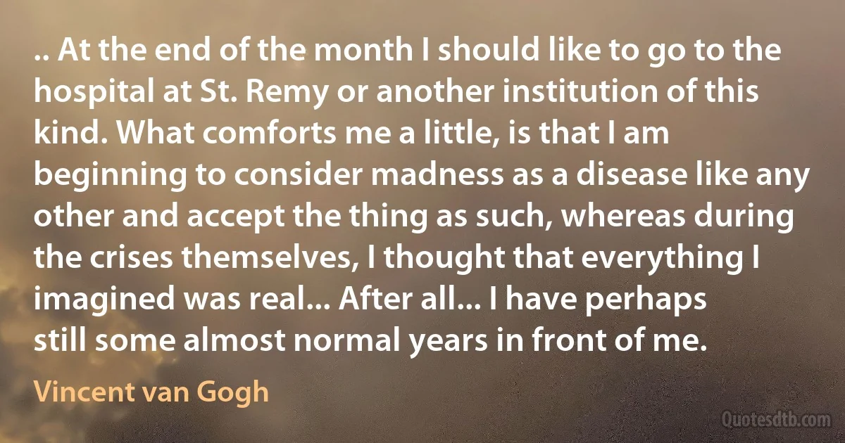 .. At the end of the month I should like to go to the hospital at St. Remy or another institution of this kind. What comforts me a little, is that I am beginning to consider madness as a disease like any other and accept the thing as such, whereas during the crises themselves, I thought that everything I imagined was real... After all... I have perhaps still some almost normal years in front of me. (Vincent van Gogh)