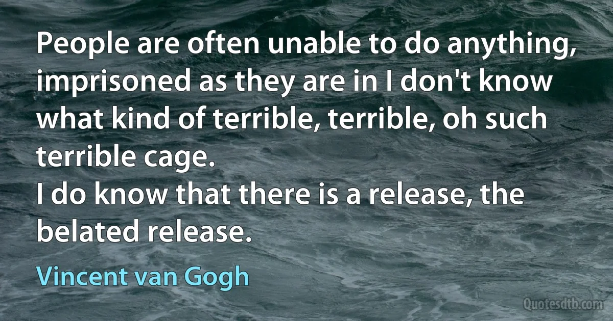 People are often unable to do anything, imprisoned as they are in I don't know what kind of terrible, terrible, oh such terrible cage.
I do know that there is a release, the belated release. (Vincent van Gogh)