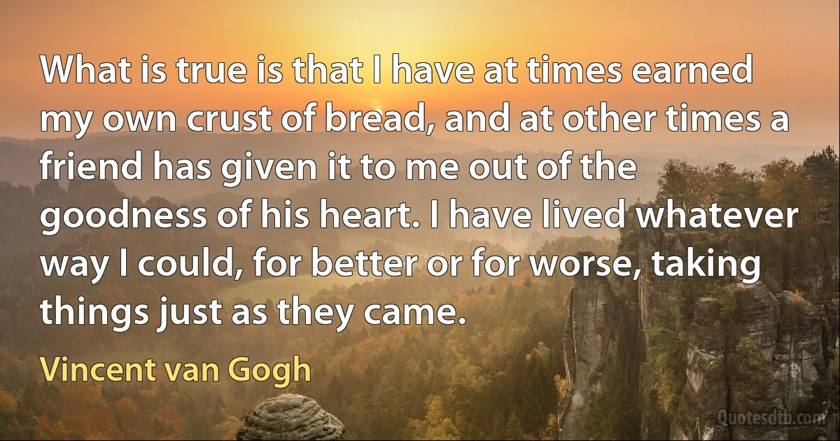 What is true is that I have at times earned my own crust of bread, and at other times a friend has given it to me out of the goodness of his heart. I have lived whatever way I could, for better or for worse, taking things just as they came. (Vincent van Gogh)