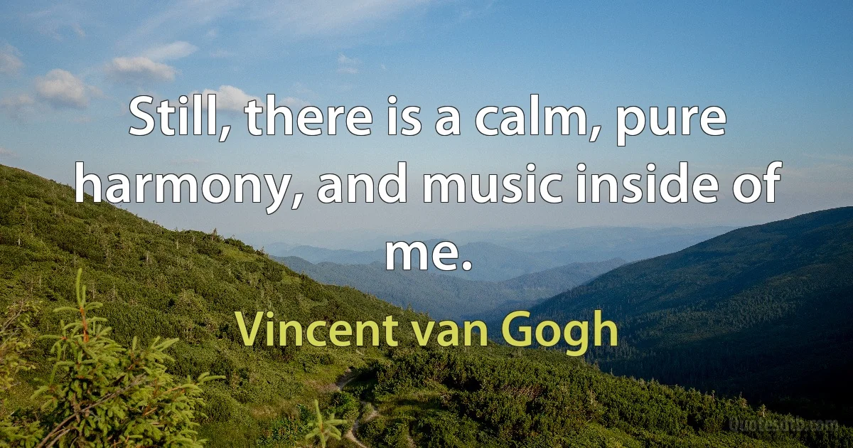 Still, there is a calm, pure harmony, and music inside of me. (Vincent van Gogh)