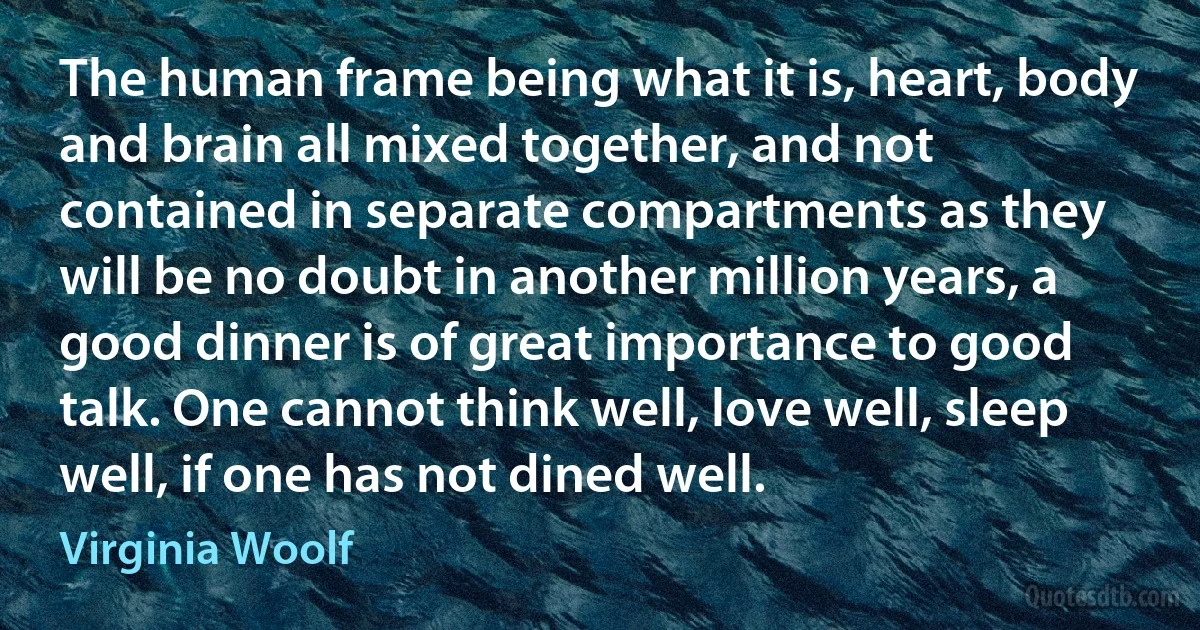 The human frame being what it is, heart, body and brain all mixed together, and not contained in separate compartments as they will be no doubt in another million years, a good dinner is of great importance to good talk. One cannot think well, love well, sleep well, if one has not dined well. (Virginia Woolf)