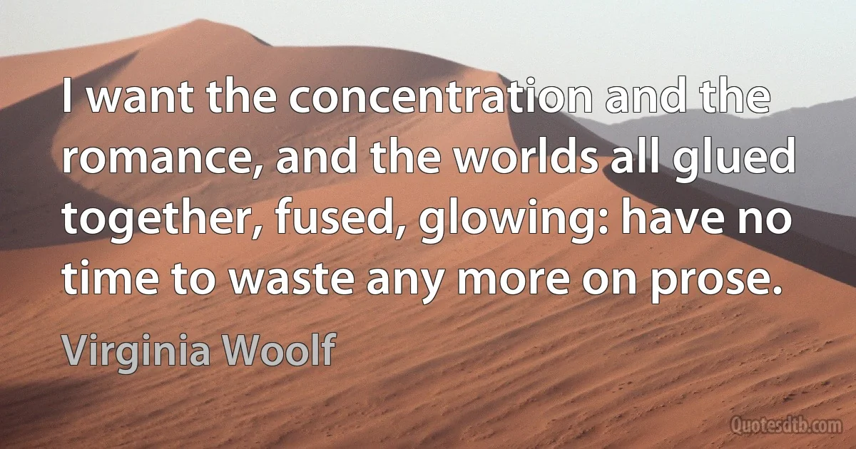 I want the concentration and the romance, and the worlds all glued together, fused, glowing: have no time to waste any more on prose. (Virginia Woolf)