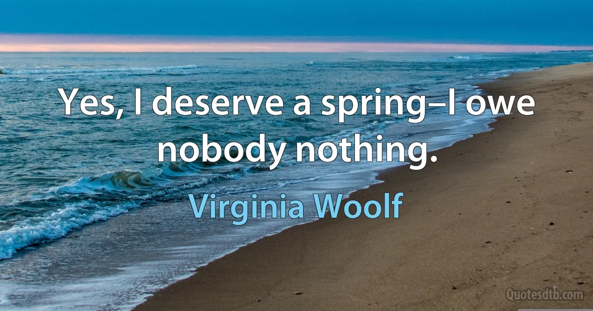 Yes, I deserve a spring–I owe nobody nothing. (Virginia Woolf)