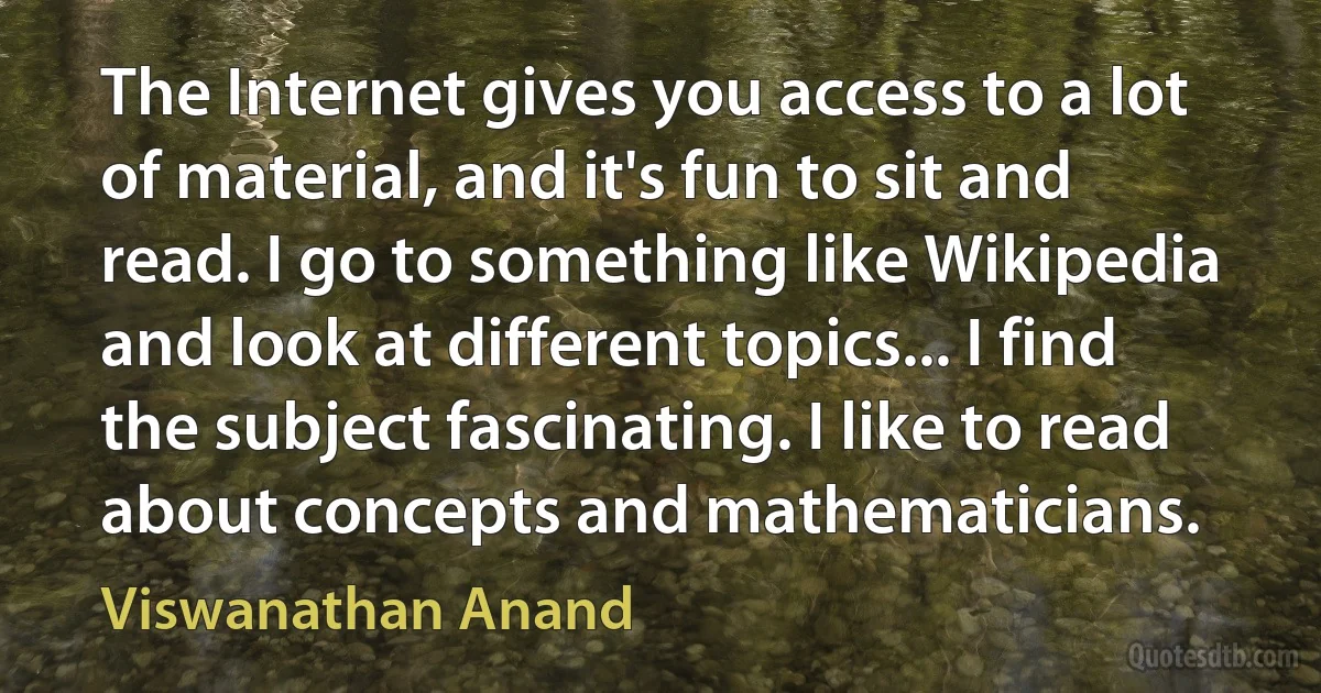 The Internet gives you access to a lot of material, and it's fun to sit and read. I go to something like Wikipedia and look at different topics... I find the subject fascinating. I like to read about concepts and mathematicians. (Viswanathan Anand)