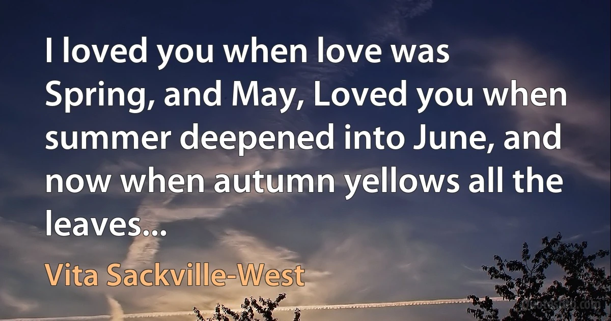 I loved you when love was Spring, and May, Loved you when summer deepened into June, and now when autumn yellows all the leaves... (Vita Sackville-West)