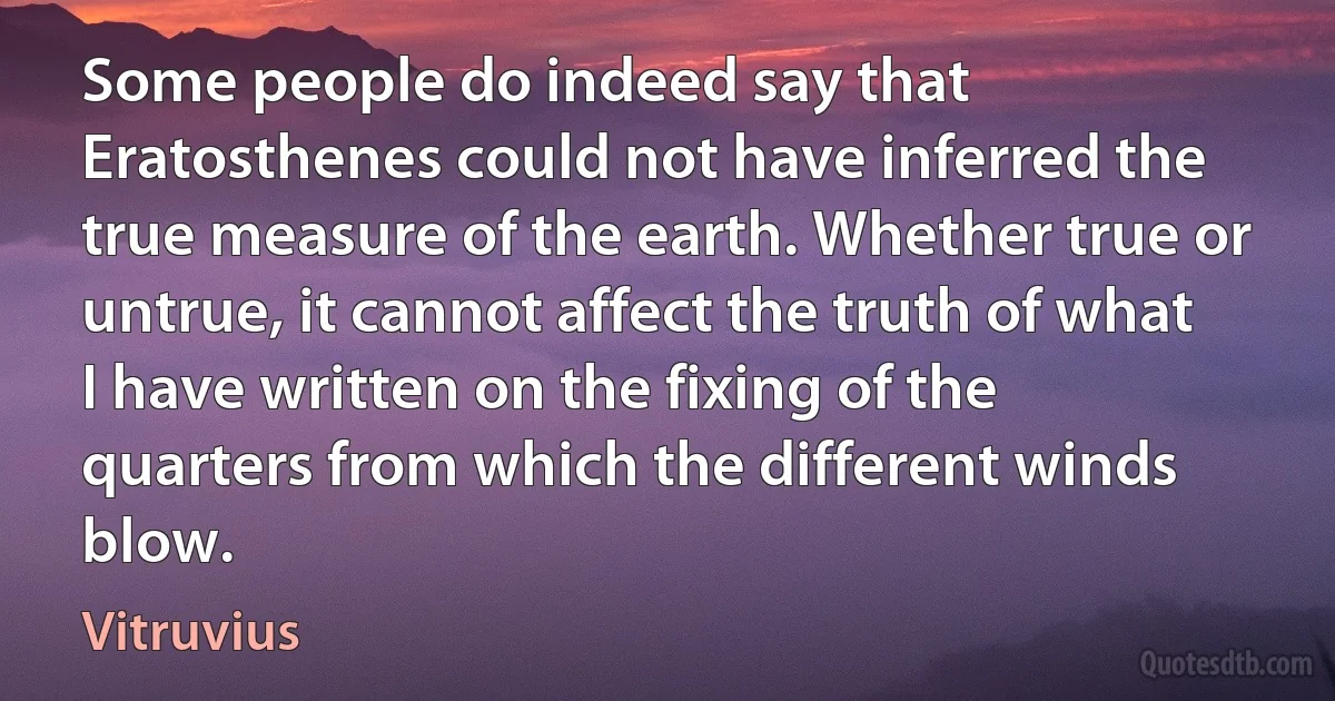 Some people do indeed say that Eratosthenes could not have inferred the true measure of the earth. Whether true or untrue, it cannot affect the truth of what I have written on the fixing of the quarters from which the different winds blow. (Vitruvius)