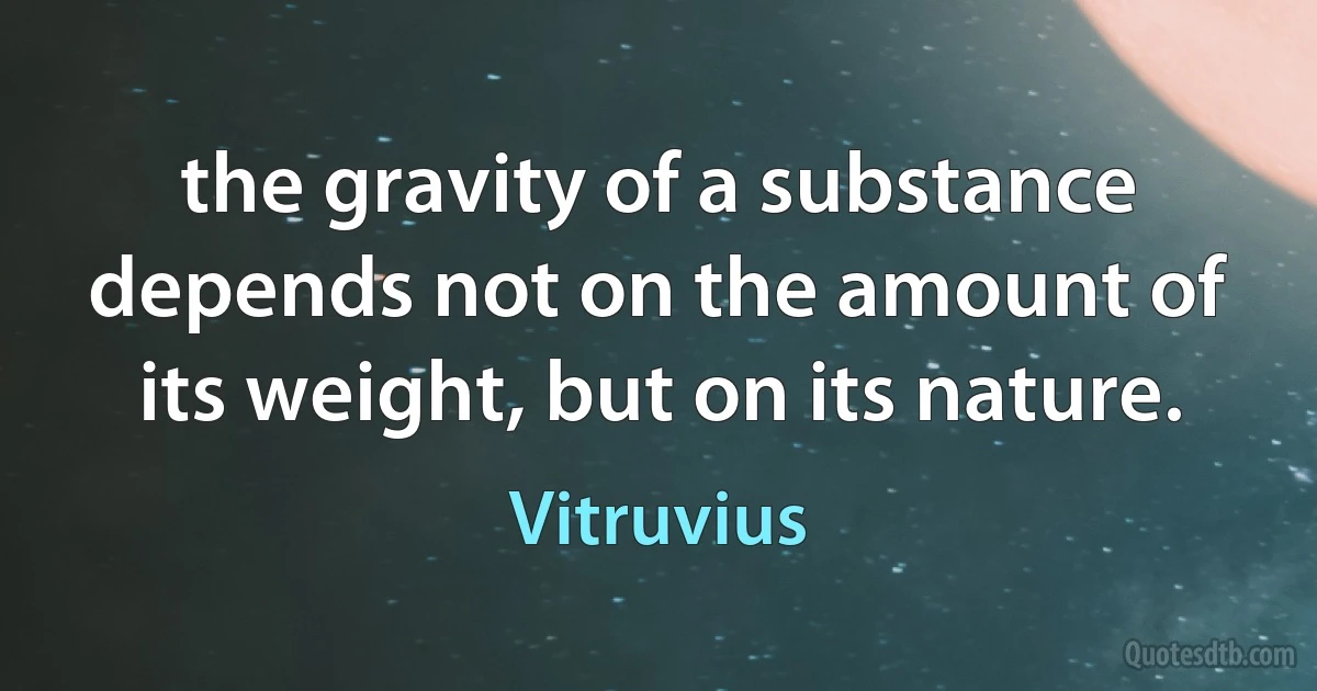 the gravity of a substance depends not on the amount of its weight, but on its nature. (Vitruvius)