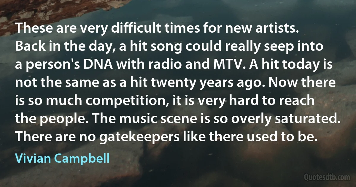 These are very difficult times for new artists. Back in the day, a hit song could really seep into a person's DNA with radio and MTV. A hit today is not the same as a hit twenty years ago. Now there is so much competition, it is very hard to reach the people. The music scene is so overly saturated. There are no gatekeepers like there used to be. (Vivian Campbell)