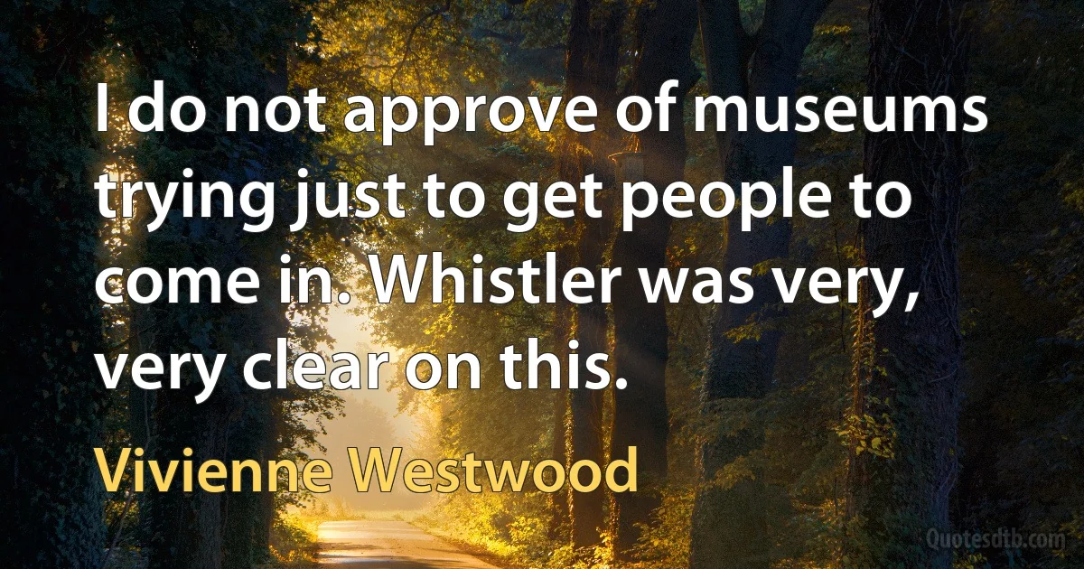 I do not approve of museums trying just to get people to come in. Whistler was very, very clear on this. (Vivienne Westwood)