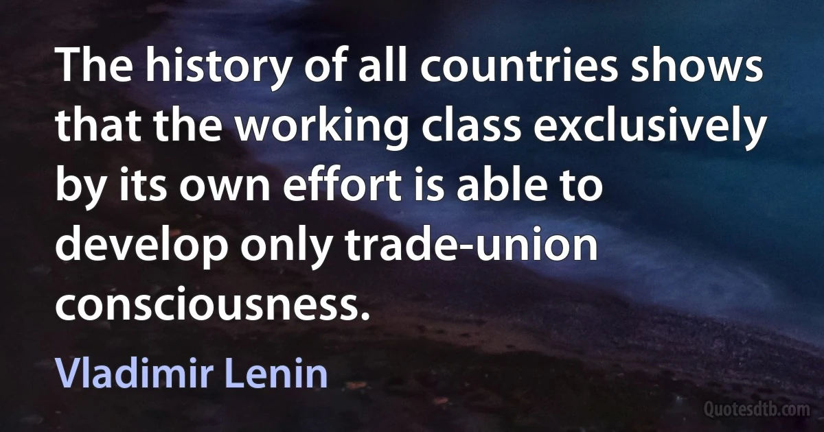 The history of all countries shows that the working class exclusively by its own effort is able to develop only trade-union consciousness. (Vladimir Lenin)