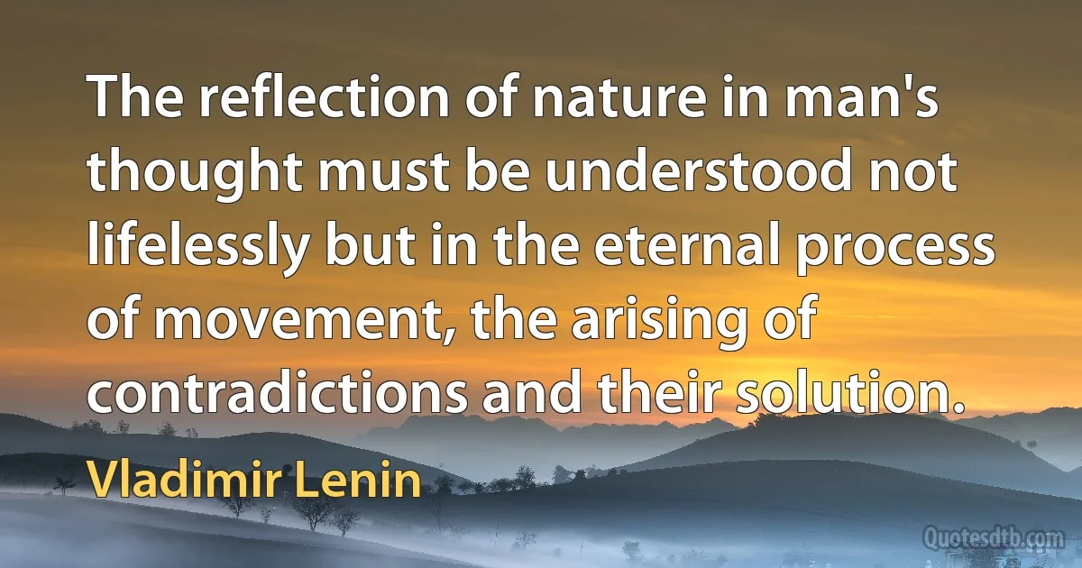 The reflection of nature in man's thought must be understood not lifelessly but in the eternal process of movement, the arising of contradictions and their solution. (Vladimir Lenin)