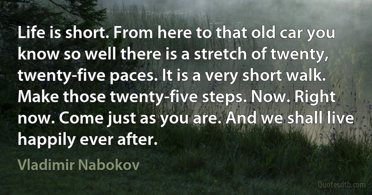 Life is short. From here to that old car you know so well there is a stretch of twenty, twenty-five paces. It is a very short walk. Make those twenty-five steps. Now. Right now. Come just as you are. And we shall live happily ever after. (Vladimir Nabokov)